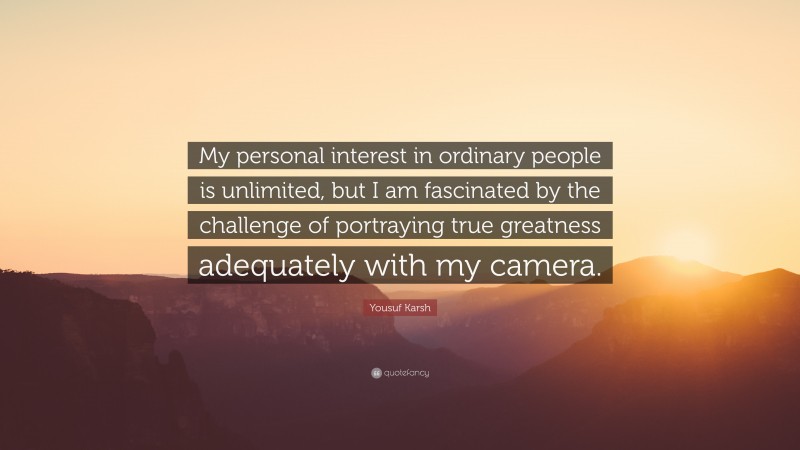 Yousuf Karsh Quote: “My personal interest in ordinary people is unlimited, but I am fascinated by the challenge of portraying true greatness adequately with my camera.”