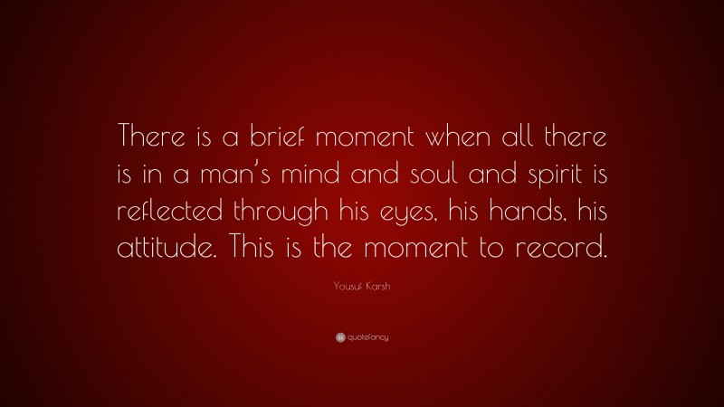Yousuf Karsh Quote: “There is a brief moment when all there is in a man’s mind and soul and spirit is reflected through his eyes, his hands, his attitude. This is the moment to record.”