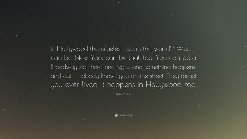 Buster Keaton Quote: “Is Hollywood the cruelest city in the world? Well, it can be. New York can be that, too. You can be a Broadway star here one night, and something happens, and out – nobody knows you on the street. They forget you ever lived. It happens in Hollywood, too.”