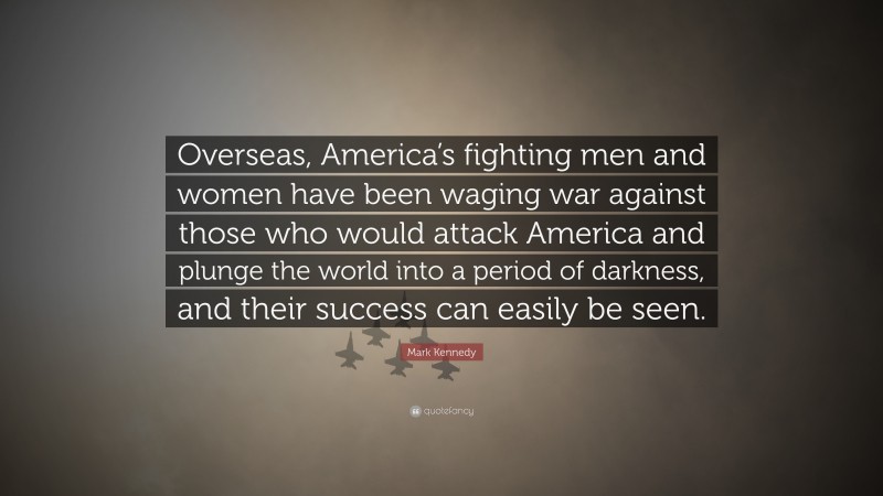 Mark Kennedy Quote: “Overseas, America’s fighting men and women have been waging war against those who would attack America and plunge the world into a period of darkness, and their success can easily be seen.”