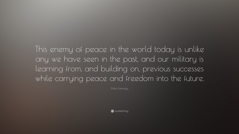 Mark Kennedy Quote: “This enemy of peace in the world today is unlike any we have seen in the past, and our military is learning from, and building on, previous successes while carrying peace and freedom into the future.”