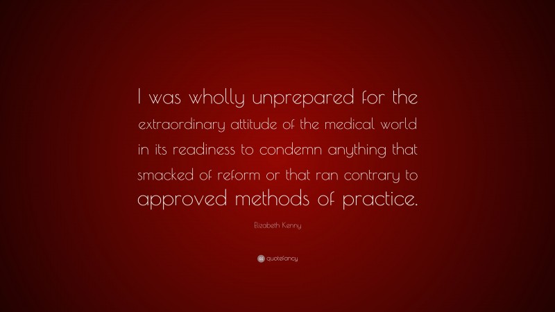 Elizabeth Kenny Quote: “I was wholly unprepared for the extraordinary attitude of the medical world in its readiness to condemn anything that smacked of reform or that ran contrary to approved methods of practice.”