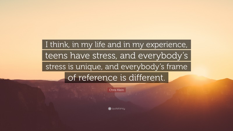 Chris Klein Quote: “I think, in my life and in my experience, teens have stress, and everybody’s stress is unique, and everybody’s frame of reference is different.”
