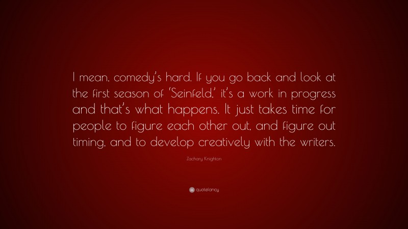 Zachary Knighton Quote: “I mean, comedy’s hard. If you go back and look at the first season of ‘Seinfeld,’ it’s a work in progress and that’s what happens. It just takes time for people to figure each other out, and figure out timing, and to develop creatively with the writers.”
