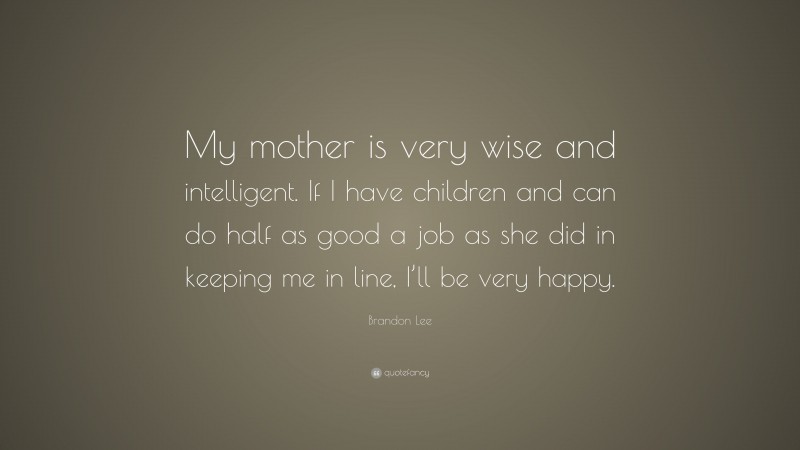 Brandon Lee Quote: “My mother is very wise and intelligent. If I have children and can do half as good a job as she did in keeping me in line, I’ll be very happy.”