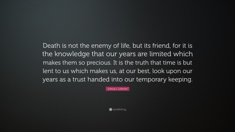 Joshua L. Liebman Quote: “Death is not the enemy of life, but its friend, for it is the knowledge that our years are limited which makes them so precious. It is the truth that time is but lent to us which makes us, at our best, look upon our years as a trust handed into our temporary keeping.”