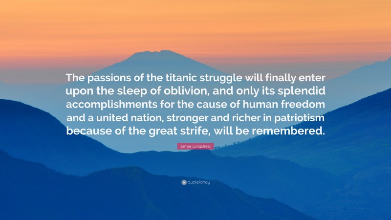 James Longstreet Quote: “The passions of the titanic struggle will finally enter upon the sleep of oblivion, and only its splendid accomplishments for the cause of human freedom and a united nation, stronger and richer in patriotism because of the great strife, will be remembered.”