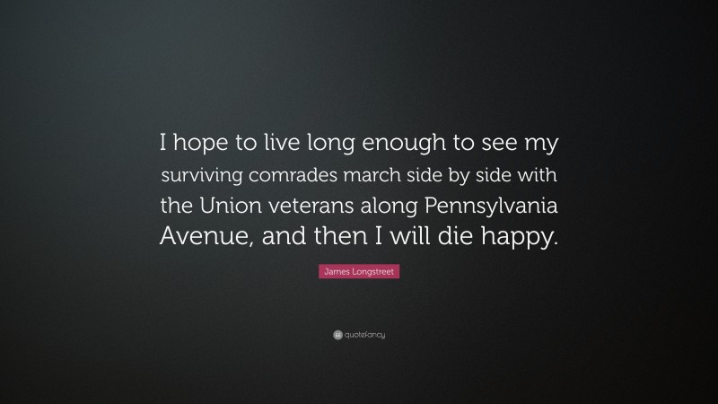 James Longstreet Quote: “I hope to live long enough to see my surviving comrades march side by side with the Union veterans along Pennsylvania Avenue, and then I will die happy.”