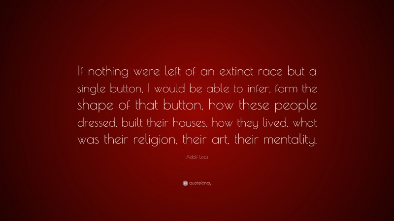 Adolf Loos Quote: “If nothing were left of an extinct race but a single button, I would be able to infer, form the shape of that button, how these people dressed, built their houses, how they lived, what was their religion, their art, their mentality.”