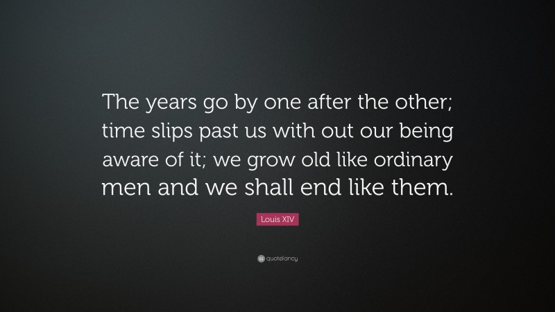 Louis XIV Quote: “The years go by one after the other; time slips past us with out our being aware of it; we grow old like ordinary men and we shall end like them.”