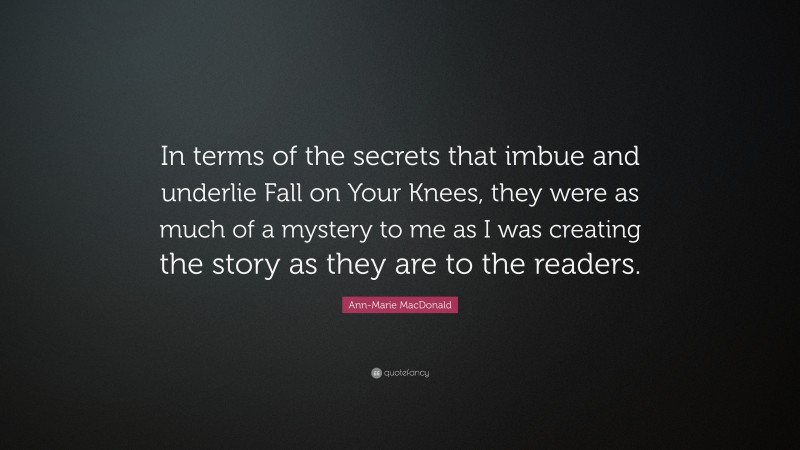 Ann-Marie MacDonald Quote: “In terms of the secrets that imbue and underlie Fall on Your Knees, they were as much of a mystery to me as I was creating the story as they are to the readers.”