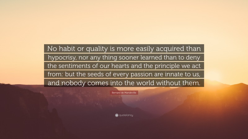 Bernard de Mandeville Quote: “No habit or quality is more easily acquired than hypocrisy, nor any thing sooner learned than to deny the sentiments of our hearts and the principle we act from: but the seeds of every passion are innate to us, and nobody comes into the world without them.”