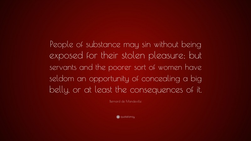 Bernard de Mandeville Quote: “People of substance may sin without being exposed for their stolen pleasure; but servants and the poorer sort of women have seldom an opportunity of concealing a big belly, or at least the consequences of it.”