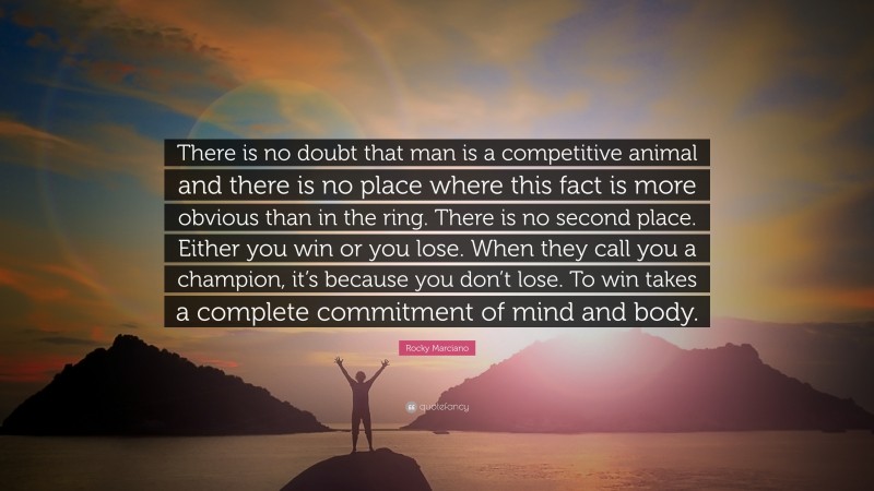 Rocky Marciano Quote: “There is no doubt that man is a competitive animal and there is no place where this fact is more obvious than in the ring. There is no second place. Either you win or you lose. When they call you a champion, it’s because you don’t lose. To win takes a complete commitment of mind and body.”