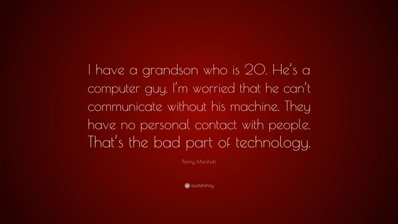 Penny Marshall Quote: “I have a grandson who is 20. He’s a computer guy. I’m worried that he can’t communicate without his machine. They have no personal contact with people. That’s the bad part of technology.”