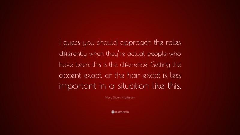 Mary Stuart Masterson Quote: “I guess you should approach the roles differently when they’re actual people who have been, this is the difference. Getting the accent exact, or the hair exact is less important in a situation like this.”