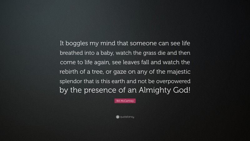 Bill McCartney Quote: “It boggles my mind that someone can see life breathed into a baby, watch the grass die and then come to life again, see leaves fall and watch the rebirth of a tree, or gaze on any of the majestic splendor that is this earth and not be overpowered by the presence of an Almighty God!”