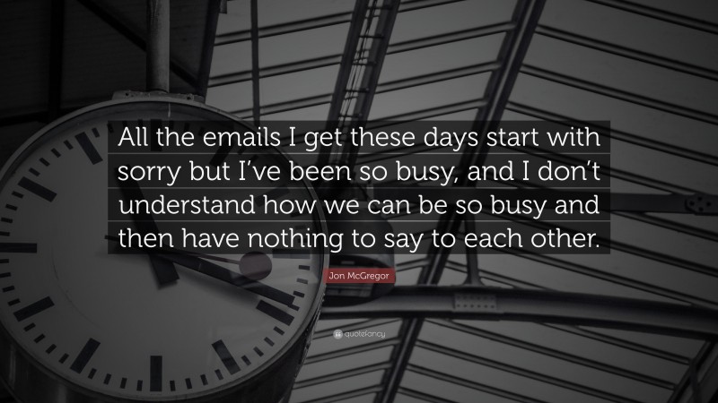 Jon McGregor Quote: “All the emails I get these days start with sorry but I’ve been so busy, and I don’t understand how we can be so busy and then have nothing to say to each other.”