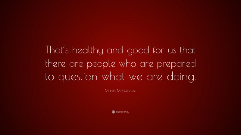 Martin McGuinness Quote: “That’s healthy and good for us that there are people who are prepared to question what we are doing.”