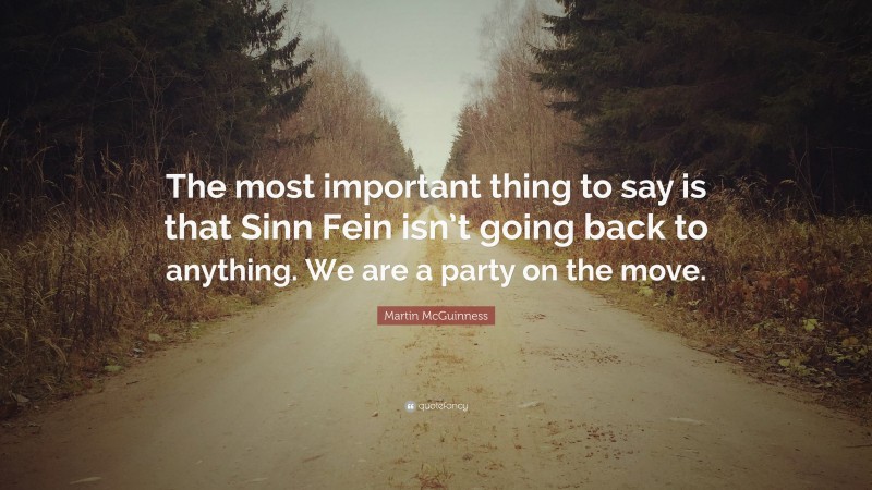 Martin McGuinness Quote: “The most important thing to say is that Sinn Fein isn’t going back to anything. We are a party on the move.”