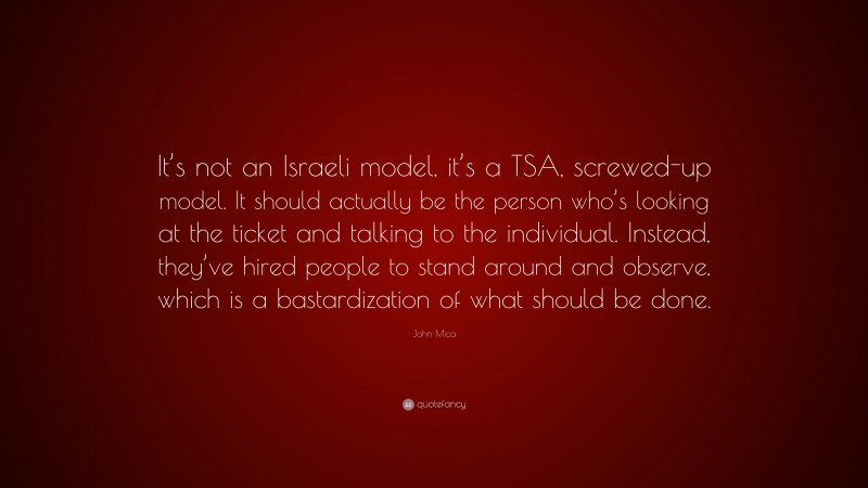 John Mica Quote: “It’s not an Israeli model, it’s a TSA, screwed-up model. It should actually be the person who’s looking at the ticket and talking to the individual. Instead, they’ve hired people to stand around and observe, which is a bastardization of what should be done.”