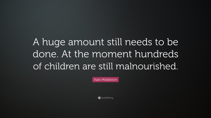 Kate Middleton Quote: “A huge amount still needs to be done. At the moment hundreds of children are still malnourished.”