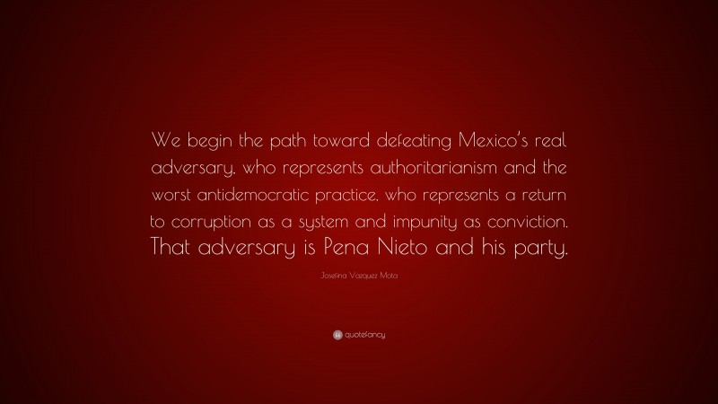 Josefina Vazquez Mota Quote: “We begin the path toward defeating Mexico’s real adversary, who represents authoritarianism and the worst antidemocratic practice, who represents a return to corruption as a system and impunity as conviction. That adversary is Pena Nieto and his party.”