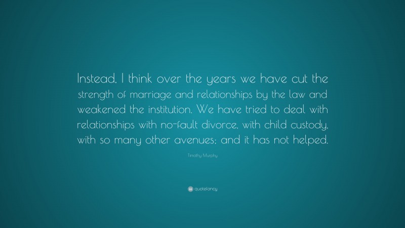 Timothy Murphy Quote: “Instead, I think over the years we have cut the strength of marriage and relationships by the law and weakened the institution. We have tried to deal with relationships with no-fault divorce, with child custody, with so many other avenues; and it has not helped.”