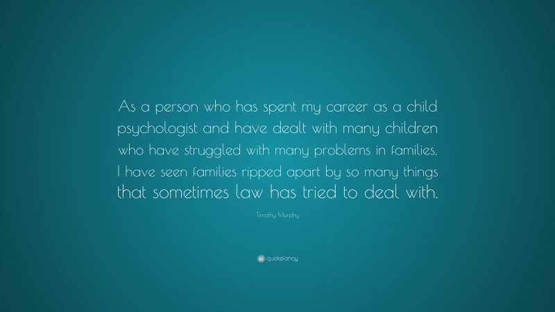 Timothy Murphy Quote: “As a person who has spent my career as a child psychologist and have dealt with many children who have struggled with many problems in families, I have seen families ripped apart by so many things that sometimes law has tried to deal with.”