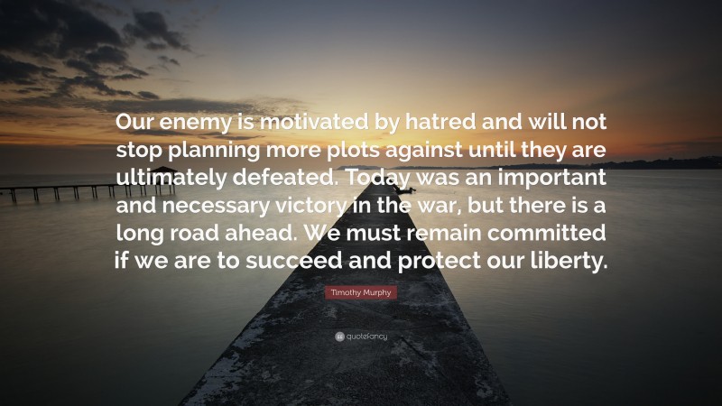 Timothy Murphy Quote: “Our enemy is motivated by hatred and will not stop planning more plots against until they are ultimately defeated. Today was an important and necessary victory in the war, but there is a long road ahead. We must remain committed if we are to succeed and protect our liberty.”