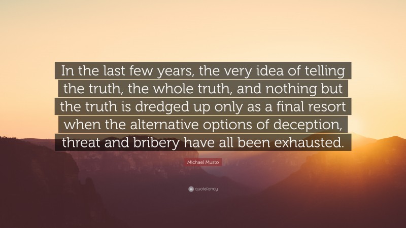Michael Musto Quote: “In the last few years, the very idea of telling the truth, the whole truth, and nothing but the truth is dredged up only as a final resort when the alternative options of deception, threat and bribery have all been exhausted.”