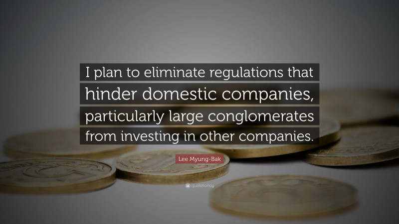 Lee Myung-Bak Quote: “I plan to eliminate regulations that hinder domestic companies, particularly large conglomerates from investing in other companies.”