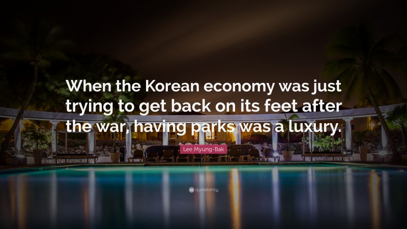 Lee Myung-Bak Quote: “When the Korean economy was just trying to get back on its feet after the war, having parks was a luxury.”