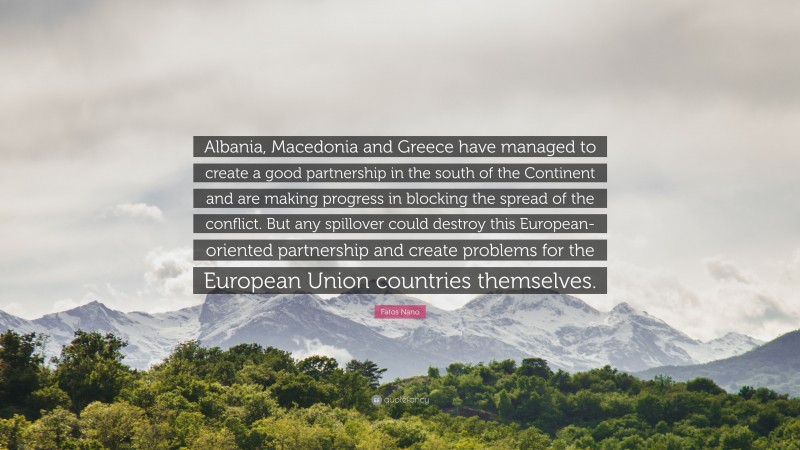 Fatos Nano Quote: “Albania, Macedonia and Greece have managed to create a good partnership in the south of the Continent and are making progress in blocking the spread of the conflict. But any spillover could destroy this European-oriented partnership and create problems for the European Union countries themselves.”