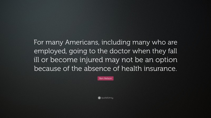 Ben Nelson Quote: “For many Americans, including many who are employed, going to the doctor when they fall ill or become injured may not be an option because of the absence of health insurance.”