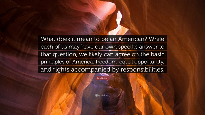 Ben Nelson Quote: “What does it mean to be an American? While each of us may have our own specific answer to that question, we likely can agree on the basic principles of America: freedom, equal opportunity, and rights accompanied by responsibilities.”