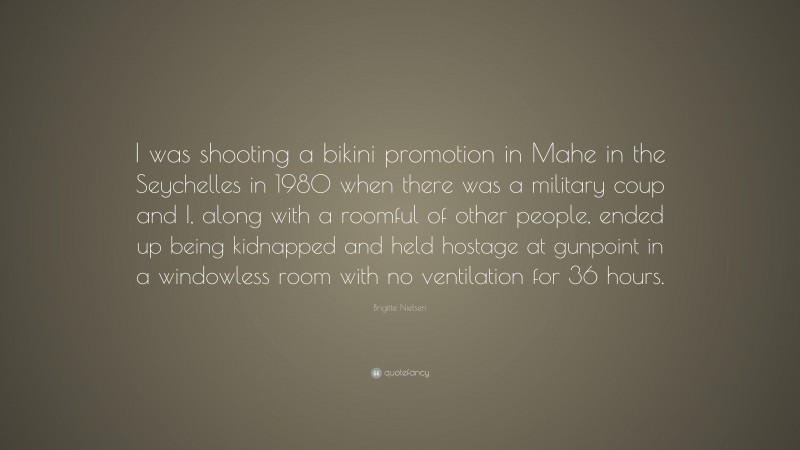 Brigitte Nielsen Quote: “I was shooting a bikini promotion in Mahe in the Seychelles in 1980 when there was a military coup and I, along with a roomful of other people, ended up being kidnapped and held hostage at gunpoint in a windowless room with no ventilation for 36 hours.”