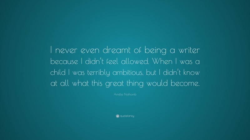 Amélie Nothomb Quote: “I never even dreamt of being a writer because I didn’t feel allowed. When I was a child I was terribly ambitious, but I didn’t know at all what this great thing would become.”