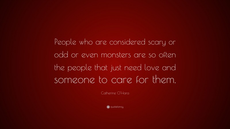 Catherine O'Hara Quote: “People who are considered scary or odd or even monsters are so often the people that just need love and someone to care for them.”