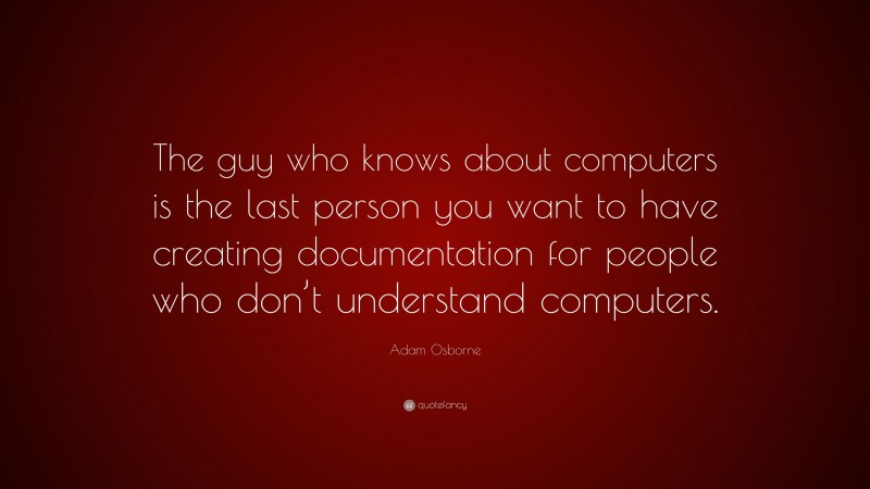 Adam Osborne Quote: “The guy who knows about computers is the last person you want to have creating documentation for people who don’t understand computers.”