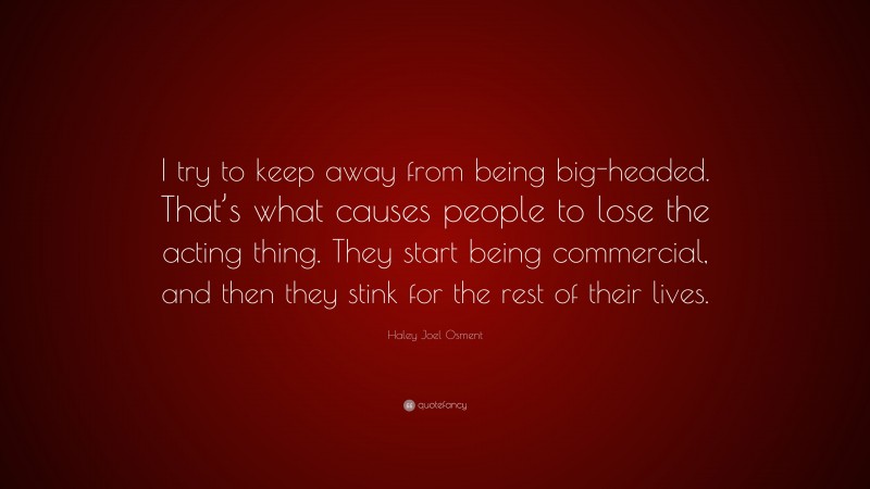 Haley Joel Osment Quote: “I try to keep away from being big-headed. That’s what causes people to lose the acting thing. They start being commercial, and then they stink for the rest of their lives.”