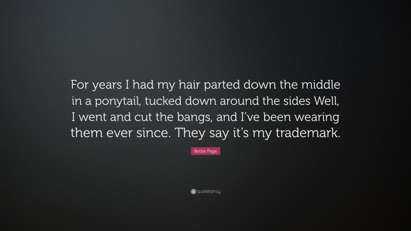 Bettie Page Quote: “For years I had my hair parted down the middle in a ponytail, tucked down around the sides Well, I went and cut the bangs, and I’ve been wearing them ever since. They say it’s my trademark.”