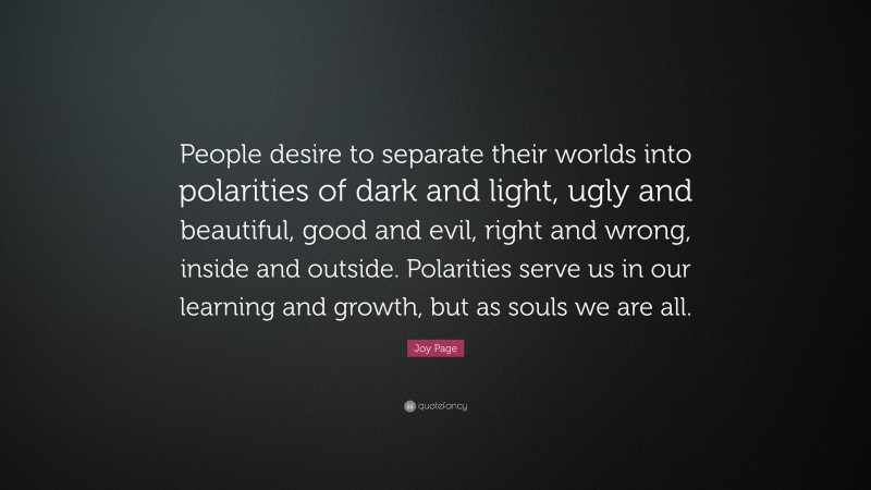 Joy Page Quote: “People desire to separate their worlds into polarities of dark and light, ugly and beautiful, good and evil, right and wrong, inside and outside. Polarities serve us in our learning and growth, but as souls we are all.”