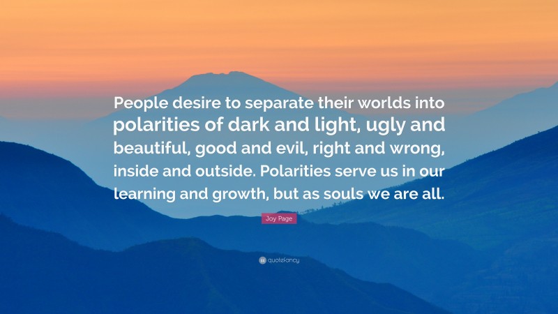 Joy Page Quote: “People desire to separate their worlds into polarities of dark and light, ugly and beautiful, good and evil, right and wrong, inside and outside. Polarities serve us in our learning and growth, but as souls we are all.”