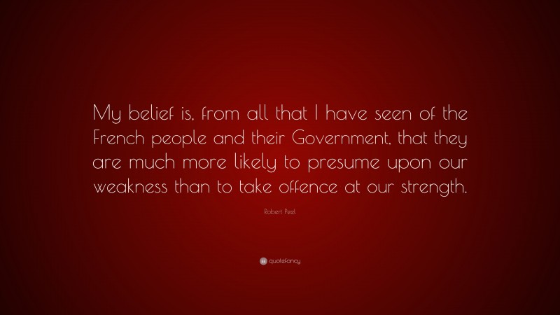 Robert Peel Quote: “My belief is, from all that I have seen of the French people and their Government, that they are much more likely to presume upon our weakness than to take offence at our strength.”