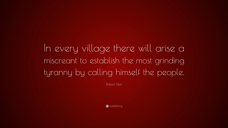 Robert Peel Quote: “In every village there will arise a miscreant to establish the most grinding tyranny by calling himself the people.”