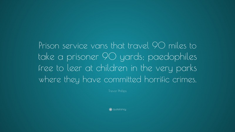 Trevor Phillips Quote: “Prison service vans that travel 90 miles to take a prisoner 90 yards; paedophiles free to leer at children in the very parks where they have committed horrific crimes.”
