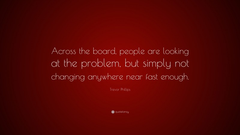 Trevor Phillips Quote: “Across the board, people are looking at the problem, but simply not changing anywhere near fast enough.”