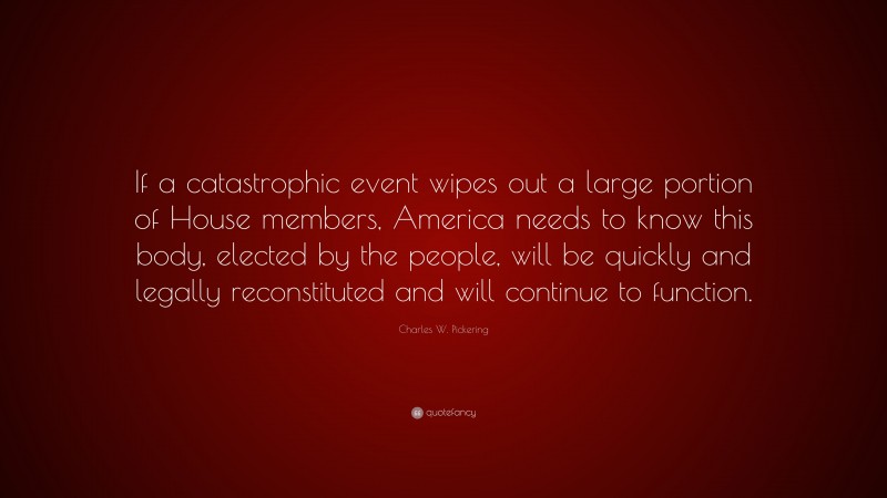 Charles W. Pickering Quote: “If a catastrophic event wipes out a large portion of House members, America needs to know this body, elected by the people, will be quickly and legally reconstituted and will continue to function.”