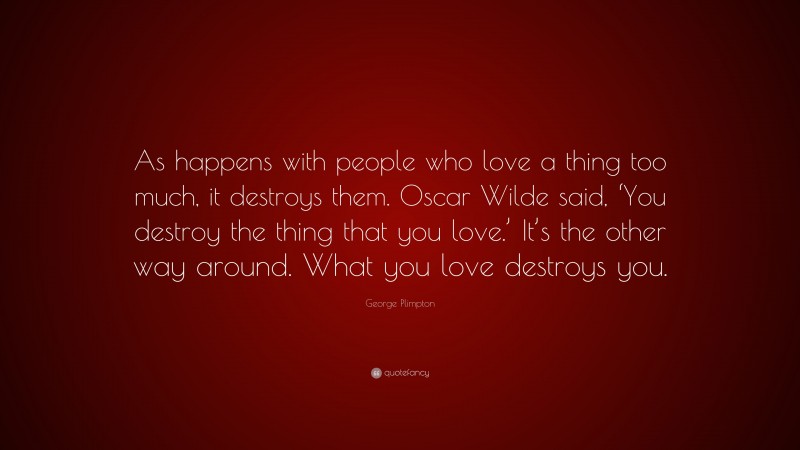 George Plimpton Quote: “As happens with people who love a thing too much, it destroys them. Oscar Wilde said, ‘You destroy the thing that you love.’ It’s the other way around. What you love destroys you.”